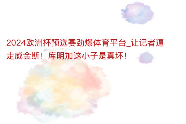 2024欧洲杯预选赛劲爆体育平台_让记者逼走威金斯！库明加这小子是真坏！
