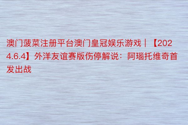 澳门菠菜注册平台澳门皇冠娱乐游戏 | 【2024.6.4】外洋友谊赛版伤停解说：阿瑙托维奇首发出战
