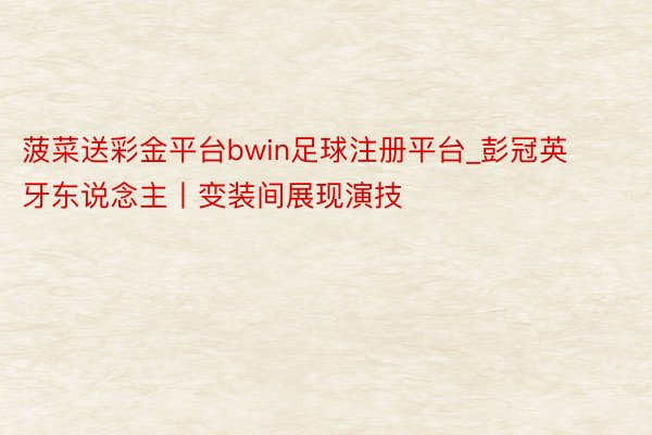 菠菜送彩金平台bwin足球注册平台_彭冠英牙东说念主丨变装间展现演技