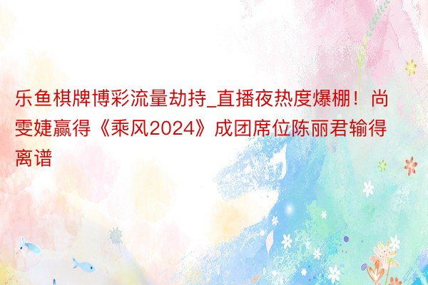 乐鱼棋牌博彩流量劫持_直播夜热度爆棚！尚雯婕赢得《乘风2024》成团席位陈丽君输得离谱