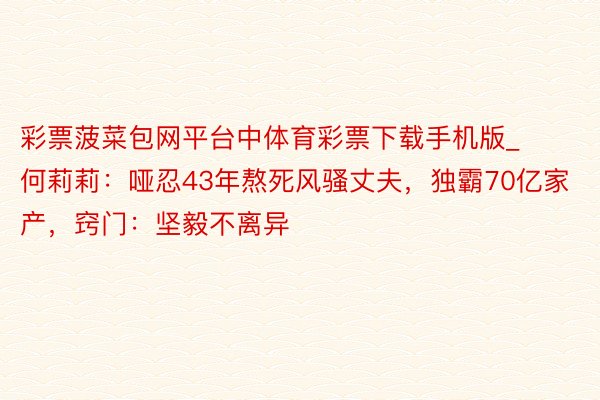 彩票菠菜包网平台中体育彩票下载手机版_何莉莉：哑忍43年熬死风骚丈夫，独霸70亿家产，窍门：坚毅不离异