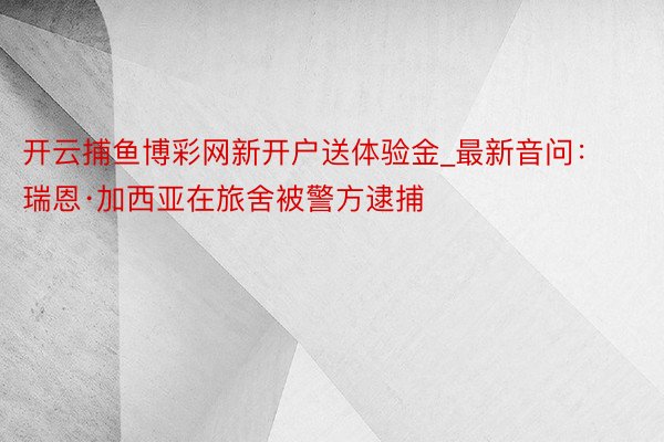 开云捕鱼博彩网新开户送体验金_最新音问：瑞恩·加西亚在旅舍被警方逮捕