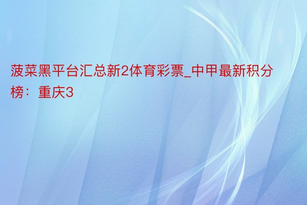 菠菜黑平台汇总新2体育彩票_中甲最新积分榜：重庆3