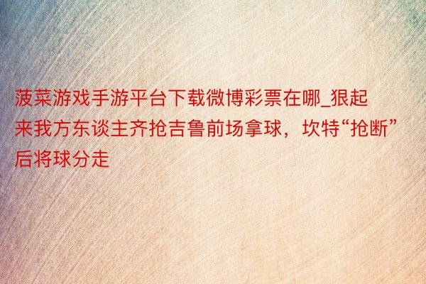 菠菜游戏手游平台下载微博彩票在哪_狠起来我方东谈主齐抢吉鲁前场拿球，坎特“抢断”后将球分走