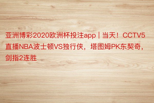 亚洲博彩2020欧洲杯投注app | 当天！CCTV5直播NBA波士顿VS独行侠，塔图姆PK东契奇，剑指2连胜