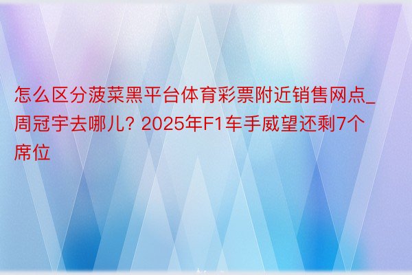 怎么区分菠菜黑平台体育彩票附近销售网点_周冠宇去哪儿? 2025年F1车手威望还剩7个席位