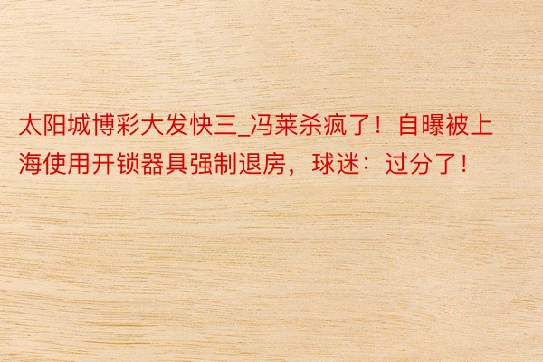 太阳城博彩大发快三_冯莱杀疯了！自曝被上海使用开锁器具强制退房，球迷：过分了！