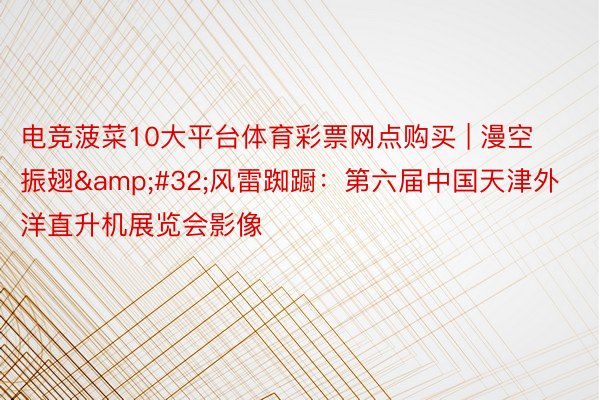 电竞菠菜10大平台体育彩票网点购买 | 漫空振翅&#32;风雷踟蹰：第六届中国天津外洋直升机展览会影像