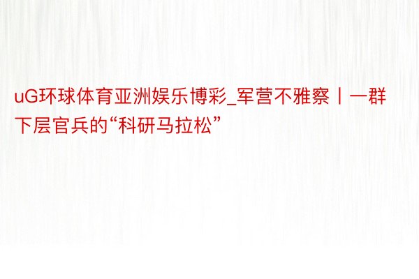 uG环球体育亚洲娱乐博彩_军营不雅察丨一群下层官兵的“科研马拉松”