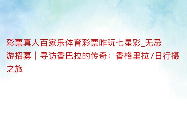 彩票真人百家乐体育彩票咋玩七星彩_无忌游招募｜寻访香巴拉的传奇：香格里拉7日行摄之旅