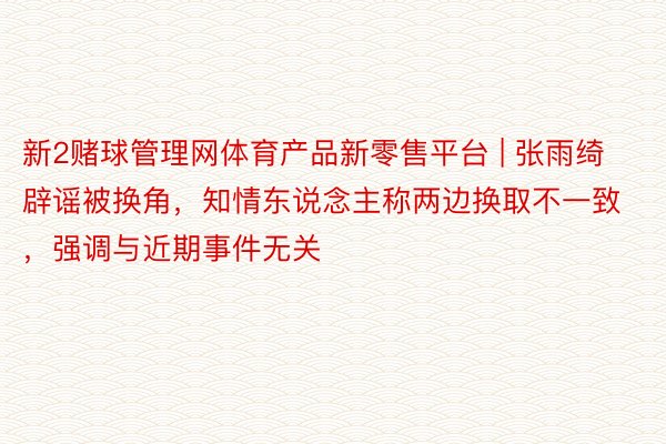 新2赌球管理网体育产品新零售平台 | 张雨绮辟谣被换角，知情东说念主称两边换取不一致，强调与近期事件无关