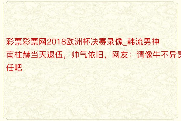 彩票彩票网2018欧洲杯决赛录像_韩流男神南柱赫当天退伍，帅气依旧，网友：请像牛不异责任吧