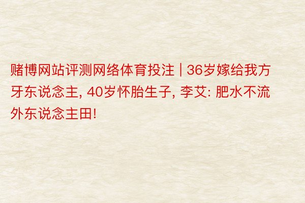 赌博网站评测网络体育投注 | 36岁嫁给我方牙东说念主, 40岁怀胎生子, 李艾: 肥水不流外东说念主田!