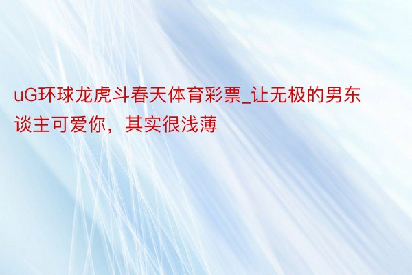 uG环球龙虎斗春天体育彩票_让无极的男东谈主可爱你，其实很浅薄