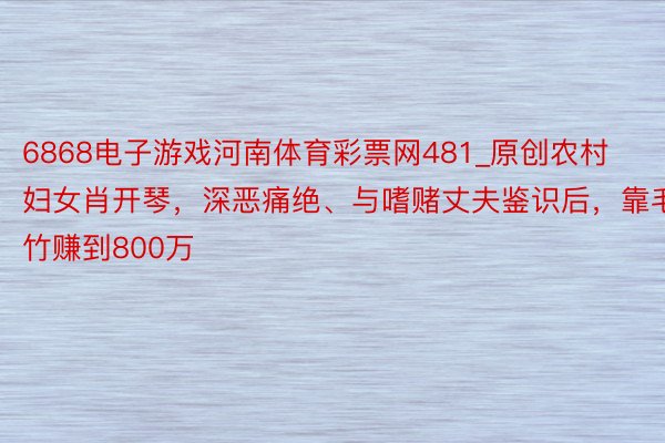 6868电子游戏河南体育彩票网481_原创农村妇女肖开琴，深恶痛绝、与嗜赌丈夫鉴识后，靠毛竹赚到800万