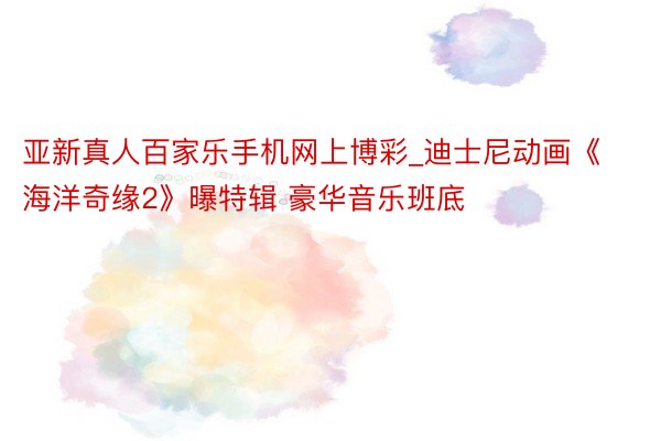亚新真人百家乐手机网上博彩_迪士尼动画《海洋奇缘2》曝特辑 豪华音乐班底