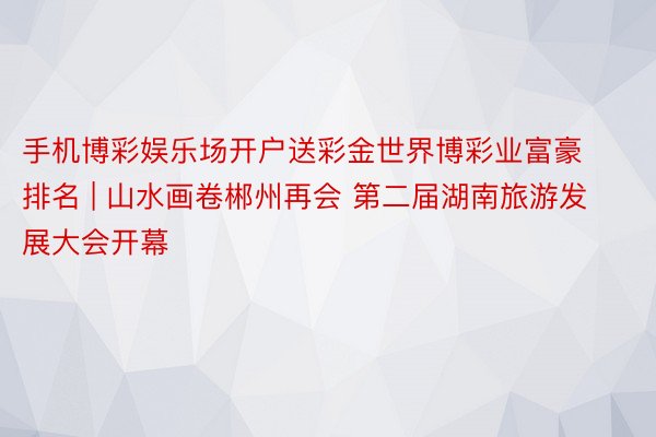 手机博彩娱乐场开户送彩金世界博彩业富豪排名 | 山水画卷郴州再会 第二届湖南旅游发展大会开幕