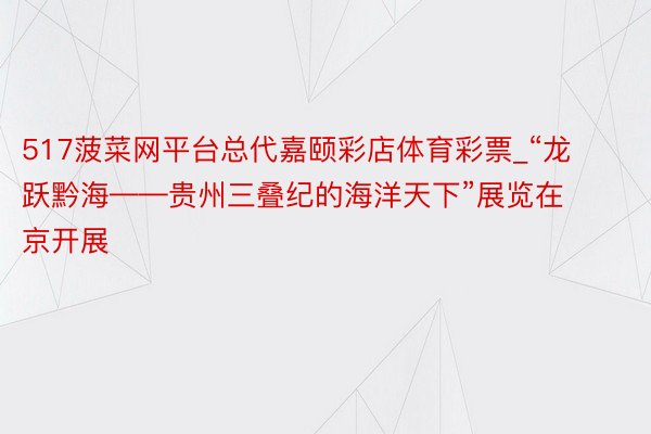 517菠菜网平台总代嘉颐彩店体育彩票_“龙跃黔海——贵州三叠纪的海洋天下”展览在京开展