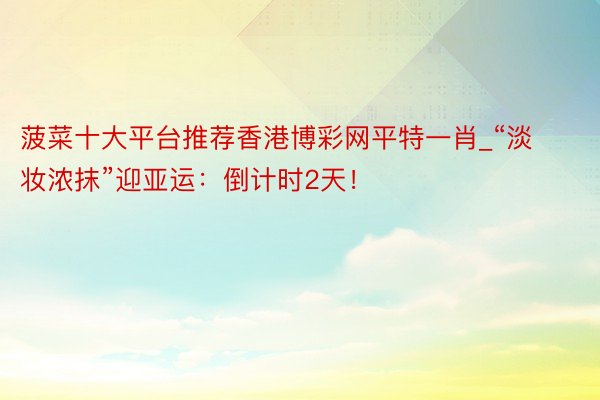 菠菜十大平台推荐香港博彩网平特一肖_“淡妆浓抹”迎亚运：倒计时2天！