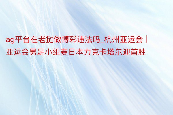 ag平台在老挝做博彩违法吗_杭州亚运会 | 亚运会男足小组赛日本力克卡塔尔迎首胜