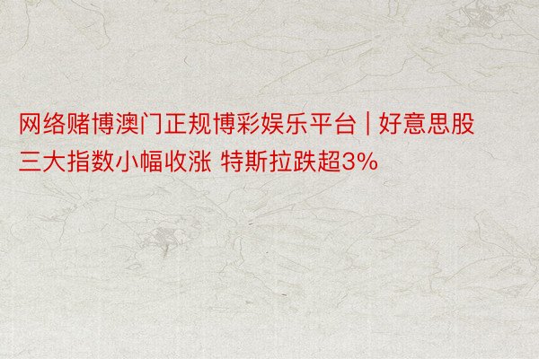 网络赌博澳门正规博彩娱乐平台 | 好意思股三大指数小幅收涨 特斯拉跌超3%