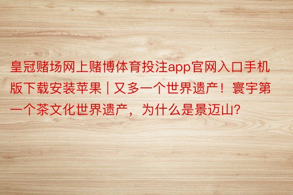 皇冠赌场网上赌博体育投注app官网入口手机版下载安装苹果 | 又多一个世界遗产！寰宇第一个茶文化世界遗产，为什么是景迈山？