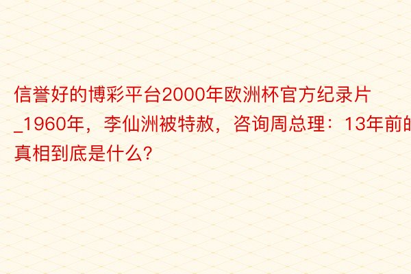 信誉好的博彩平台2000年欧洲杯官方纪录片_1960年，李仙洲被特赦，咨询周总理：13年前的真相到底是什么？