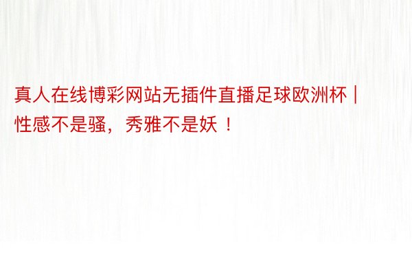 真人在线博彩网站无插件直播足球欧洲杯 | 性感不是骚，秀雅不是妖 ！