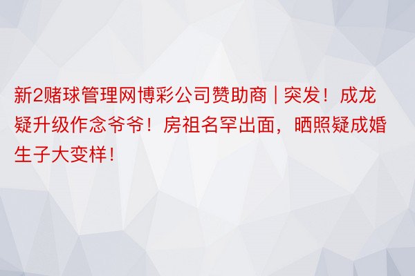 新2赌球管理网博彩公司赞助商 | 突发！成龙疑升级作念爷爷！房祖名罕出面，晒照疑成婚生子大变样！