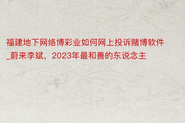 福建地下网络博彩业如何网上投诉赌博软件_蔚来李斌，2023年最和善的东说念主
