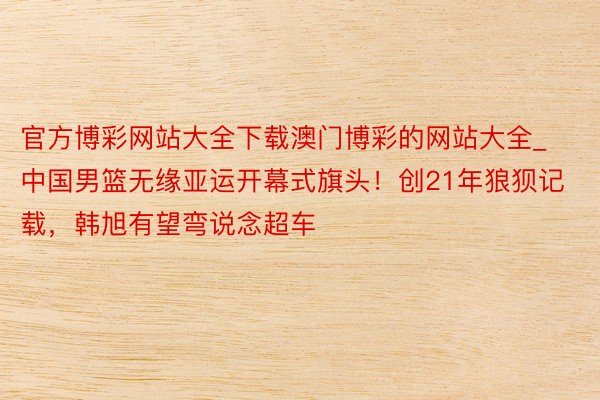 官方博彩网站大全下载澳门博彩的网站大全_中国男篮无缘亚运开幕式旗头！创21年狼狈记载，韩旭有望弯说念超车