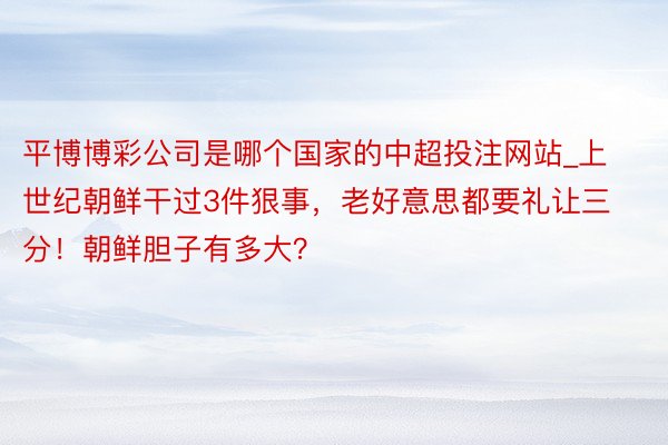 平博博彩公司是哪个国家的中超投注网站_上世纪朝鲜干过3件狠事，老好意思都要礼让三分！朝鲜胆子有多大？