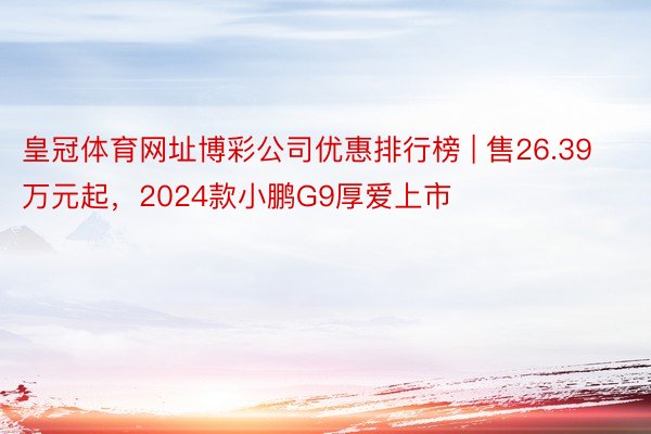 皇冠体育网址博彩公司优惠排行榜 | 售26.39万元起，2024款小鹏G9厚爱上市