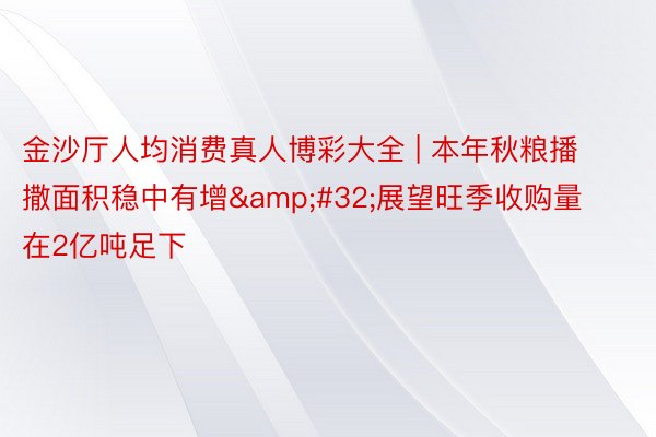 金沙厅人均消费真人博彩大全 | 本年秋粮播撒面积稳中有增&#32;展望旺季收购量在2亿吨足下