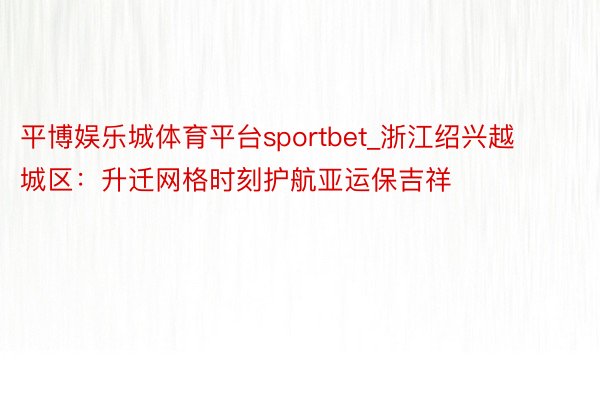 平博娱乐城体育平台sportbet_浙江绍兴越城区：升迁网格时刻护航亚运保吉祥