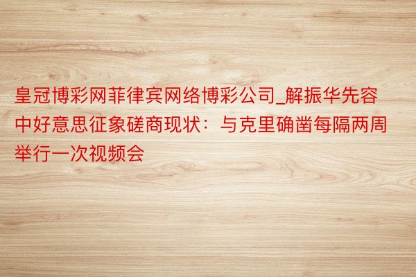 皇冠博彩网菲律宾网络博彩公司_解振华先容中好意思征象磋商现状：与克里确凿每隔两周举行一次视频会