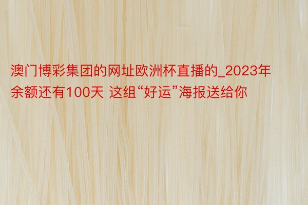 澳门博彩集团的网址欧洲杯直播的_2023年余额还有100天 这组“好运”海报送给你