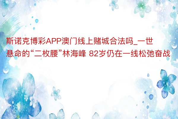 斯诺克博彩APP澳门线上赌城合法吗_一世悬命的“二枚腰”林海峰 82岁仍在一线松弛奋战