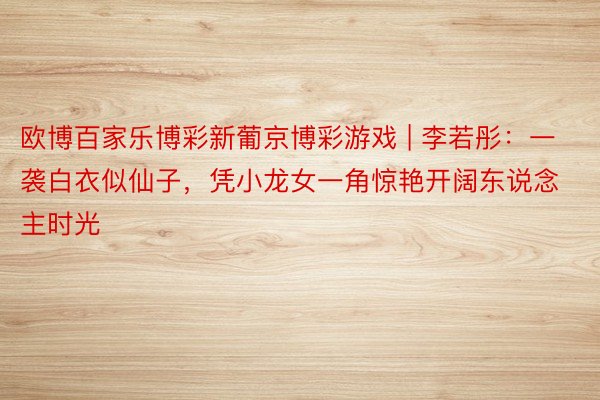 欧博百家乐博彩新葡京博彩游戏 | 李若彤：一袭白衣似仙子，凭小龙女一角惊艳开阔东说念主时光