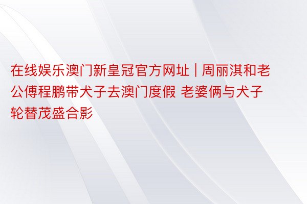 在线娱乐澳门新皇冠官方网址 | 周丽淇和老公傅程鹏带犬子去澳门度假 老婆俩与犬子轮替茂盛合影