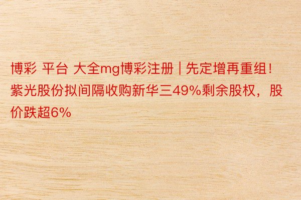 博彩 平台 大全mg博彩注册 | 先定增再重组！紫光股份拟间隔收购新华三49%剩余股权，股价跌超6%