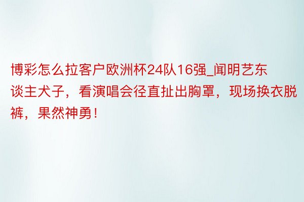 博彩怎么拉客户欧洲杯24队16强_闻明艺东谈主犬子，看演唱会径直扯出胸罩，现场换衣脱裤，果然神勇！