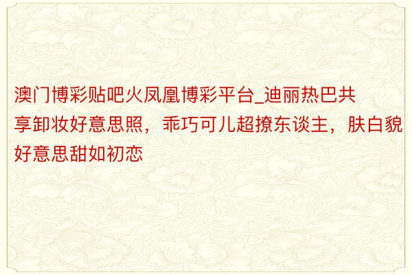 澳门博彩贴吧火凤凰博彩平台_迪丽热巴共享卸妆好意思照，乖巧可儿超撩东谈主，肤白貌好意思甜如初恋