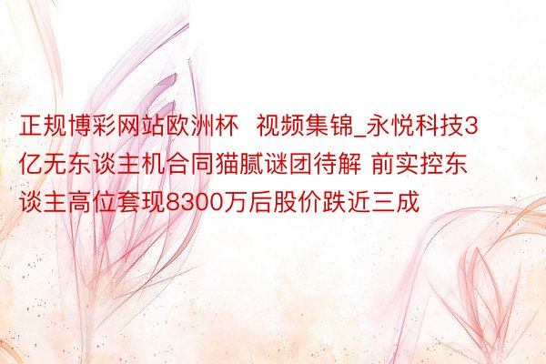 正规博彩网站欧洲杯  视频集锦_永悦科技3亿无东谈主机合同猫腻谜团待解 前实控东谈主高位套现8300万后股价跌近三成