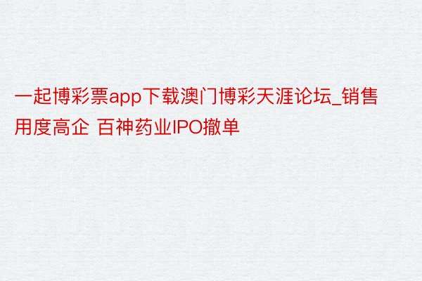 一起博彩票app下载澳门博彩天涯论坛_销售用度高企 百神药业IPO撤单
