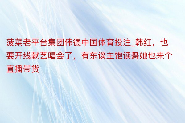 菠菜老平台集团伟德中国体育投注_韩红，也要开线献艺唱会了，有东谈主饱读舞她也来个直播带货