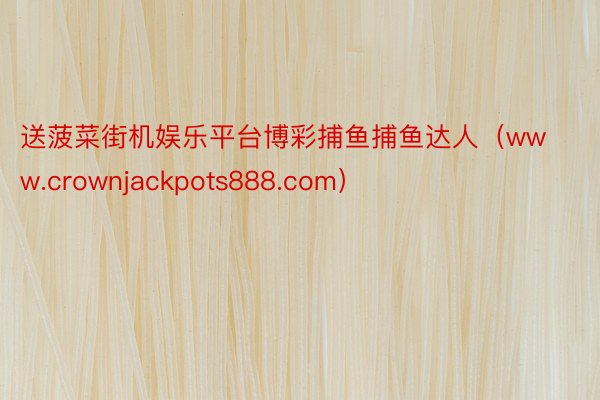 送菠菜街机娱乐平台博彩捕鱼捕鱼达人（www.crownjackpots888.com）