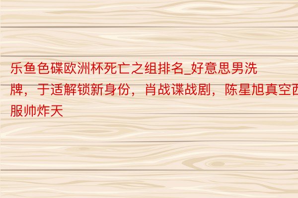 乐鱼色碟欧洲杯死亡之组排名_好意思男洗牌，于适解锁新身份，肖战谍战剧，陈星旭真空西服帅炸天