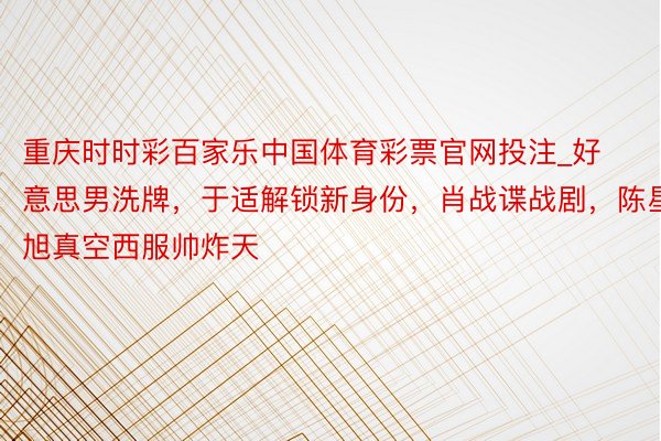 重庆时时彩百家乐中国体育彩票官网投注_好意思男洗牌，于适解锁新身份，肖战谍战剧，陈星旭真空西服帅炸天