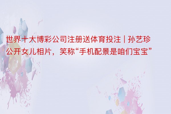 世界十大博彩公司注册送体育投注 | 孙艺珍公开女儿相片，笑称“手机配景是咱们宝宝”
